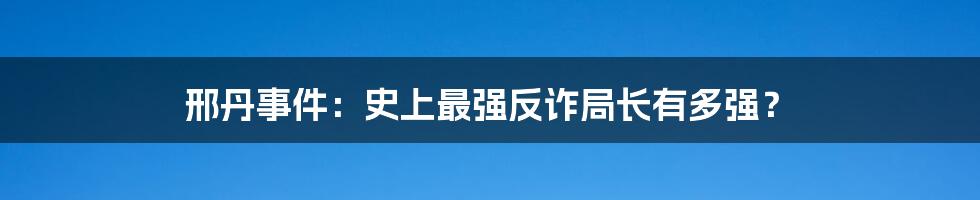 邢丹事件：史上最强反诈局长有多强？