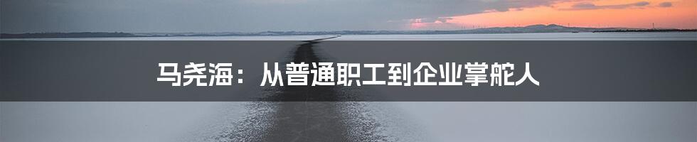 马尧海：从普通职工到企业掌舵人