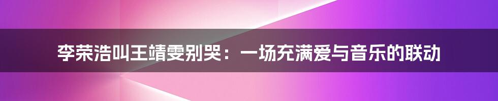 李荣浩叫王靖雯别哭：一场充满爱与音乐的联动