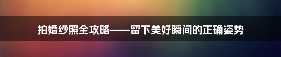 拍婚纱照全攻略——留下美好瞬间的正确姿势