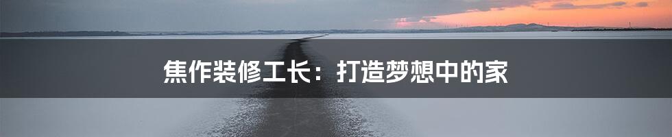 焦作装修工长：打造梦想中的家