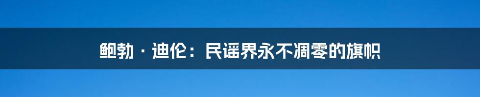 鲍勃·迪伦：民谣界永不凋零的旗帜