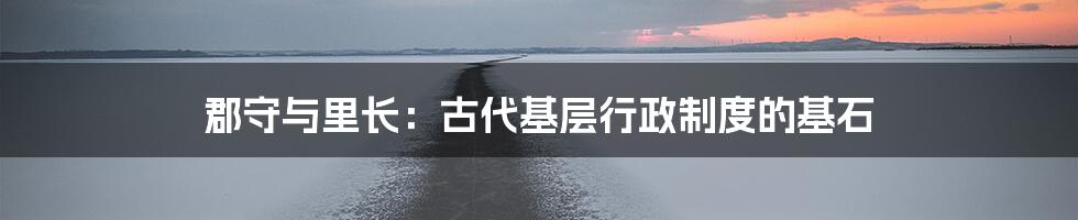 郡守与里长：古代基层行政制度的基石