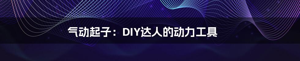 气动起子：DIY达人的动力工具