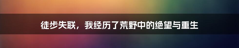 徒步失联，我经历了荒野中的绝望与重生