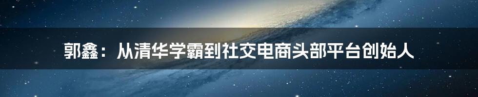 郭鑫：从清华学霸到社交电商头部平台创始人