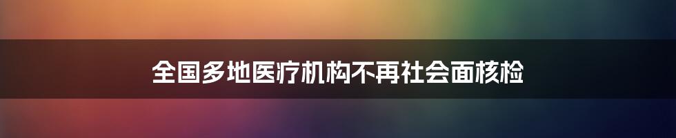 全国多地医疗机构不再社会面核检