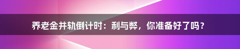 养老金并轨倒计时：利与弊，你准备好了吗？