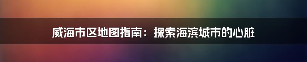 威海市区地图指南：探索海滨城市的心脏