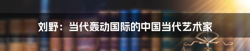 刘野：当代轰动国际的中国当代艺术家