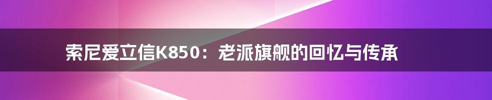 索尼爱立信K850：老派旗舰的回忆与传承