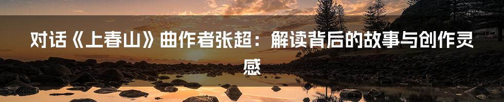 对话《上春山》曲作者张超：解读背后的故事与创作灵感