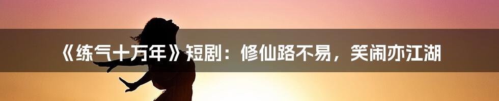 《练气十万年》短剧：修仙路不易，笑闹亦江湖