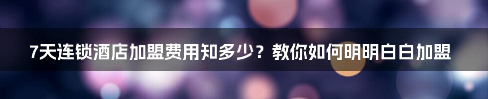 7天连锁酒店加盟费用知多少？教你如何明明白白加盟