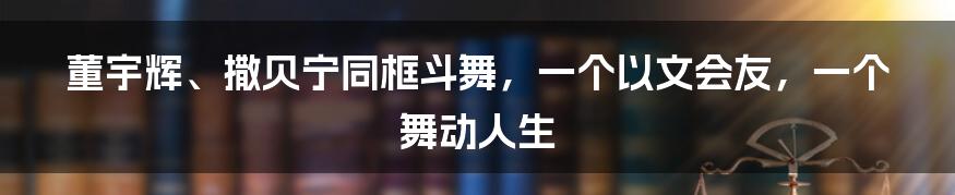 董宇辉、撒贝宁同框斗舞，一个以文会友，一个舞动人生