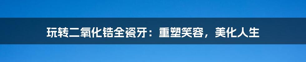 玩转二氧化锆全瓷牙：重塑笑容，美化人生