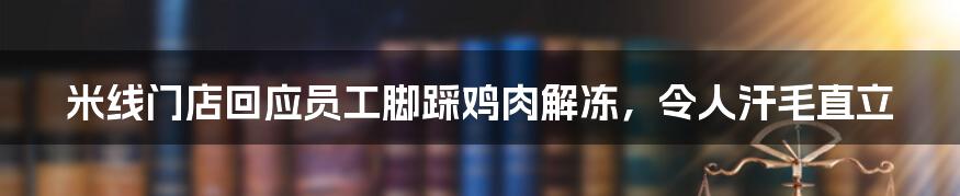 米线门店回应员工脚踩鸡肉解冻，令人汗毛直立