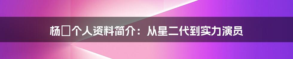 杨玏个人资料简介：从星二代到实力演员