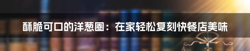 酥脆可口的洋葱圈：在家轻松复刻快餐店美味