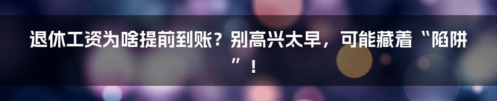 退休工资为啥提前到账？别高兴太早，可能藏着“陷阱”！