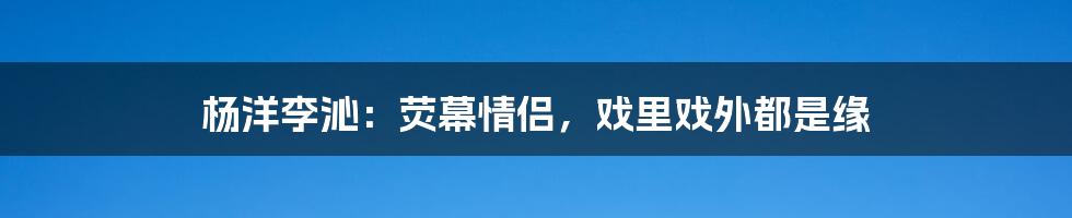 杨洋李沁：荧幕情侣，戏里戏外都是缘