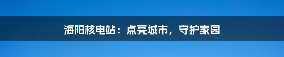 海阳核电站：点亮城市，守护家园