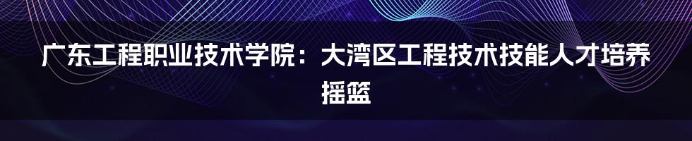 广东工程职业技术学院：大湾区工程技术技能人才培养摇篮