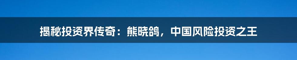 揭秘投资界传奇：熊晓鸽，中国风险投资之王