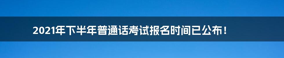 2021年下半年普通话考试报名时间已公布！