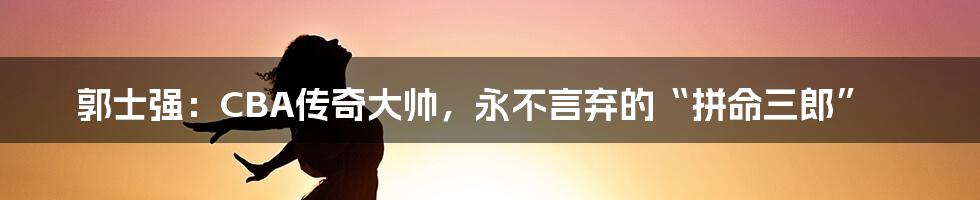 郭士强：CBA传奇大帅，永不言弃的“拼命三郎”