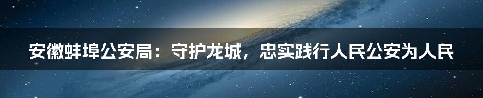 安徽蚌埠公安局：守护龙城，忠实践行人民公安为人民