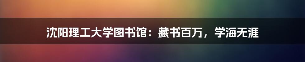 沈阳理工大学图书馆：藏书百万，学海无涯