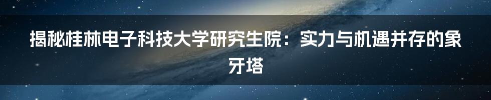 揭秘桂林电子科技大学研究生院：实力与机遇并存的象牙塔