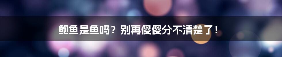 鲍鱼是鱼吗？别再傻傻分不清楚了！