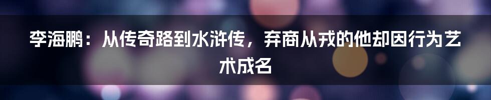 李海鹏：从传奇路到水浒传，弃商从戎的他却因行为艺术成名