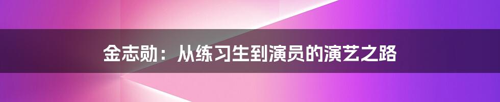 金志勋：从练习生到演员的演艺之路