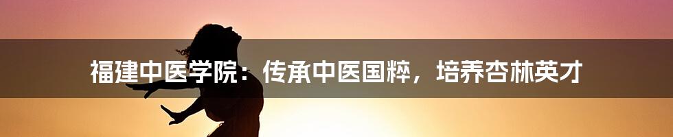 福建中医学院：传承中医国粹，培养杏林英才