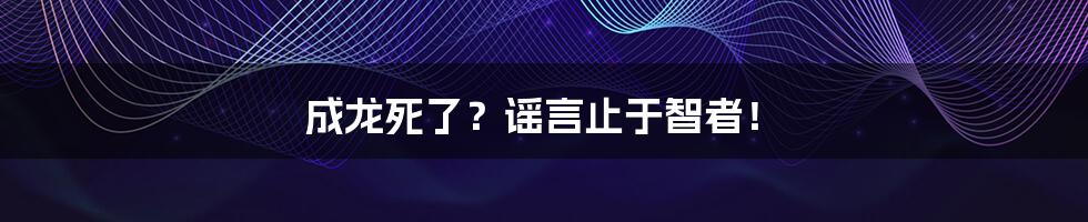 成龙死了？谣言止于智者！