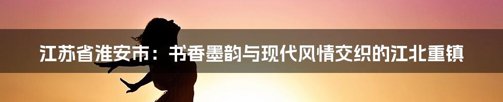 江苏省淮安市：书香墨韵与现代风情交织的江北重镇