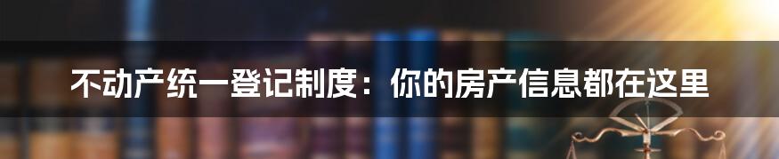 不动产统一登记制度：你的房产信息都在这里