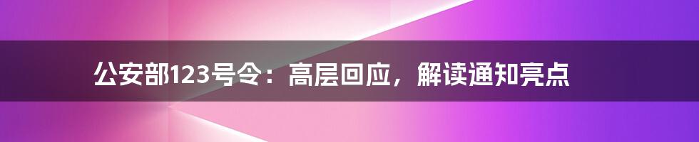 公安部123号令：高层回应，解读通知亮点