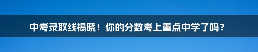 中考录取线揭晓！你的分数考上重点中学了吗？