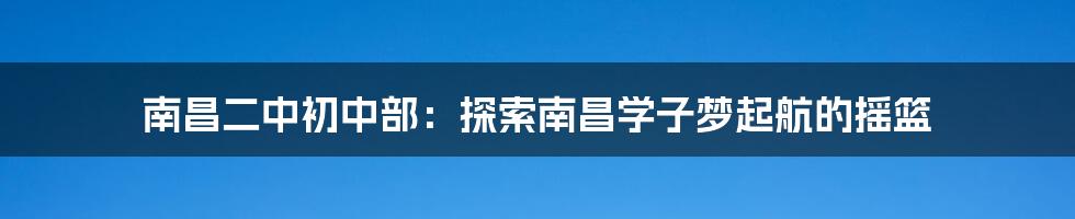 南昌二中初中部：探索南昌学子梦起航的摇篮