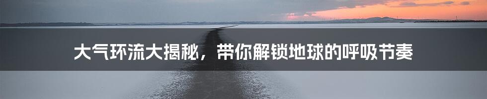 大气环流大揭秘，带你解锁地球的呼吸节奏