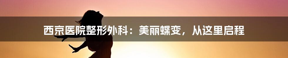 西京医院整形外科：美丽蝶变，从这里启程