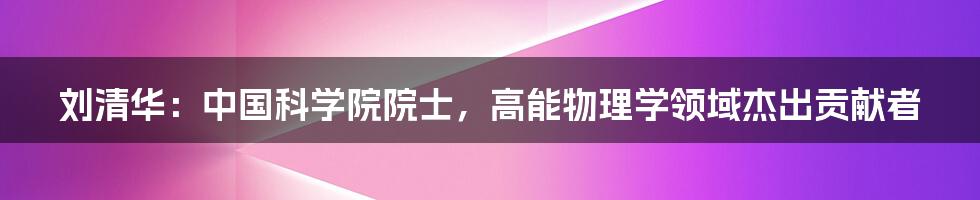 刘清华：中国科学院院士，高能物理学领域杰出贡献者