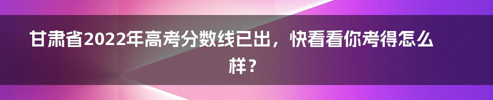 甘肃省2022年高考分数线已出，快看看你考得怎么样？