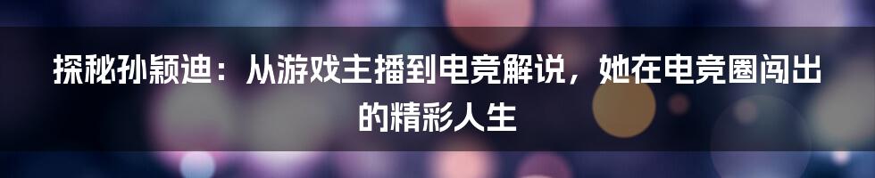 探秘孙颖迪：从游戏主播到电竞解说，她在电竞圈闯出的精彩人生