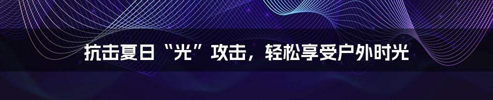 抗击夏日“光”攻击，轻松享受户外时光