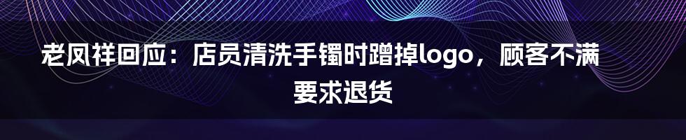 老凤祥回应：店员清洗手镯时蹭掉logo，顾客不满要求退货